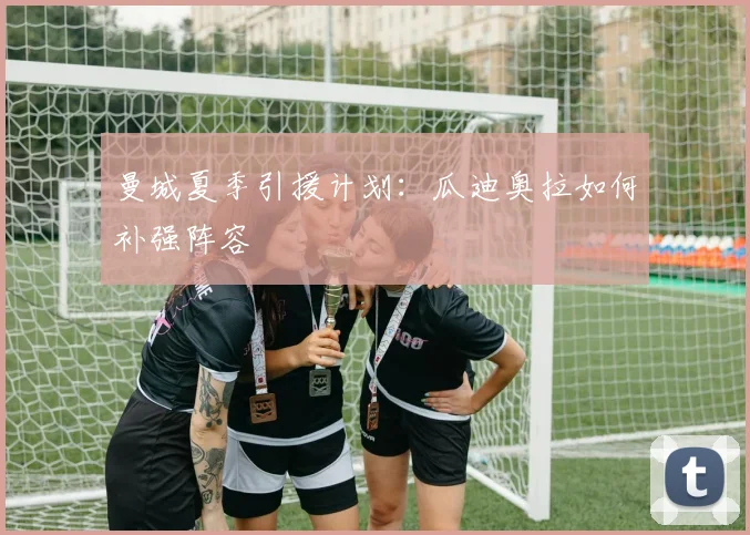 曼城夏季引援计划：瓜迪奥拉如何补强阵容